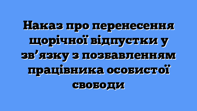 Наказ про перенесення щорічної відпустки у зв’язку з позбавленням працівника особистої свободи