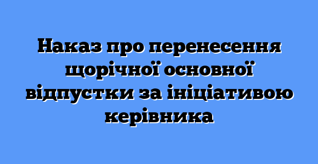Наказ про перенесення щорічної основної відпустки за ініціативою керівника