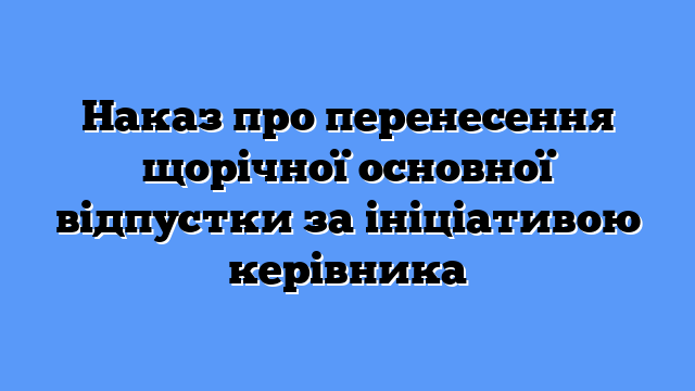 Наказ про перенесення щорічної основної відпустки за ініціативою керівника