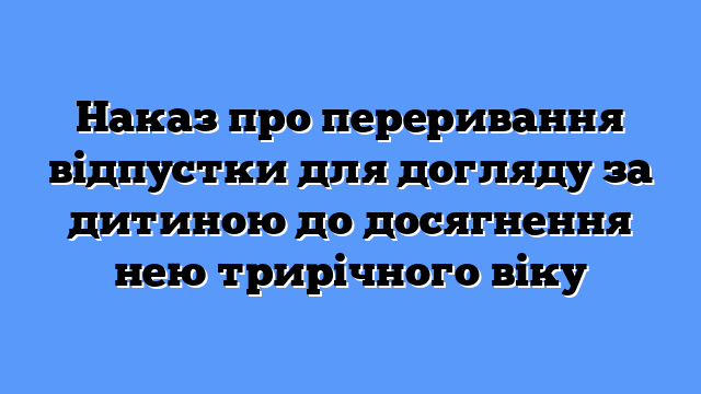 Наказ про переривання відпустки для догляду за дитиною до досягнення нею трирічного віку