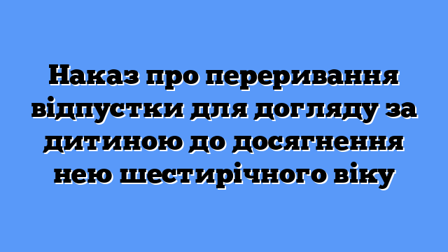 Наказ про переривання відпустки для догляду за дитиною до досягнення нею шестирічного віку