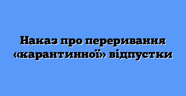 Наказ про переривання «карантинної» відпустки