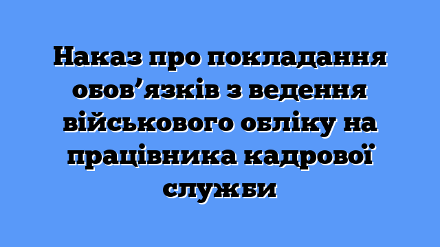 Наказ про покладання обов’язків з ведення військового обліку на працівника кадрової служби