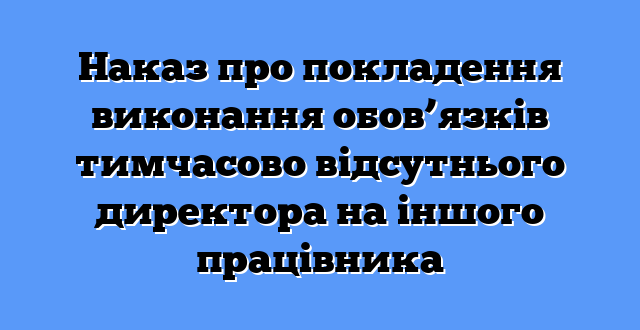 Наказ про покладення виконання обов’язків тимчасово відсутнього директора на іншого працівника