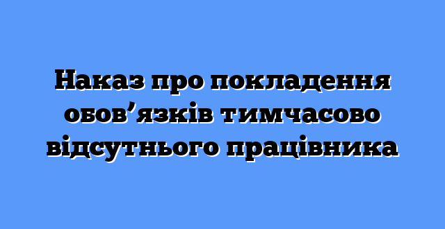 Наказ про покладення обов’язків тимчасово відсутнього працівника