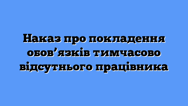 Наказ про покладення обов’язків тимчасово відсутнього працівника
