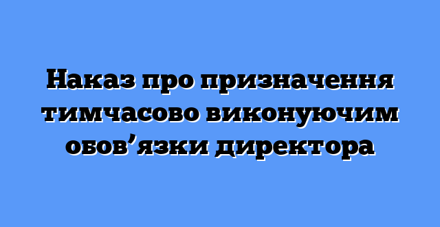 Наказ про призначення тимчасово виконуючим обов’язки директора