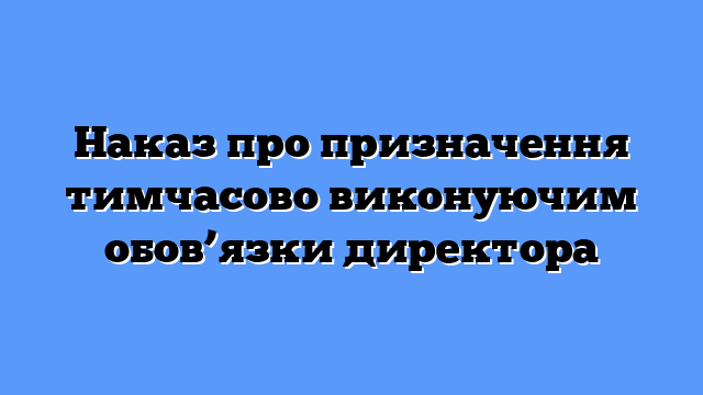 Наказ про призначення тимчасово виконуючим обов’язки директора