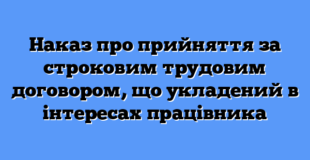 Наказ про прийняття за строковим трудовим договором, що укладений в інтересах працівника