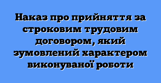 Наказ про прийняття за строковим трудовим договором, який зумовлений характером виконуваної роботи