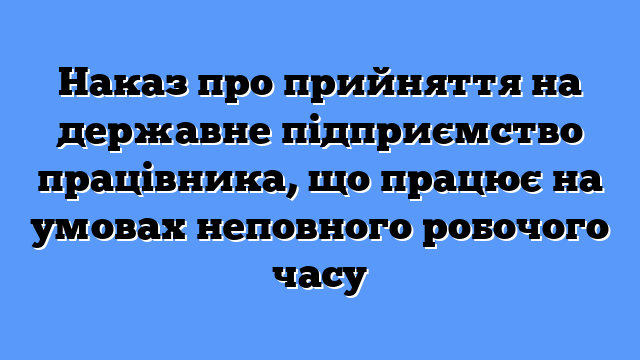 Наказ про прийняття на державне підприємство працівника, що працює на умовах неповного робочого часу