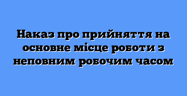 Наказ про прийняття на основне місце роботи з неповним робочим часом