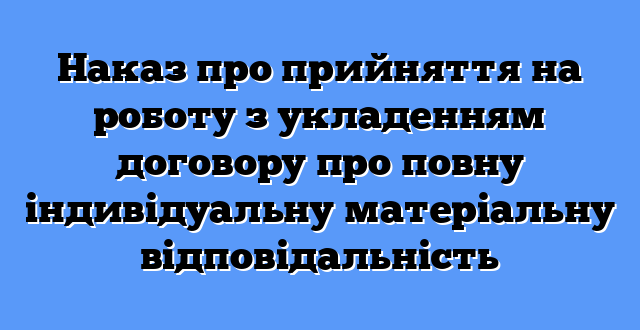 Наказ про прийняття на роботу з укладенням договору про повну індивідуальну матеріальну відповідальність