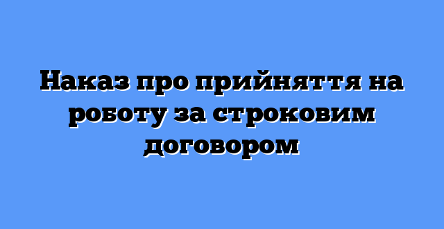 Наказ про прийняття на роботу за строковим договором