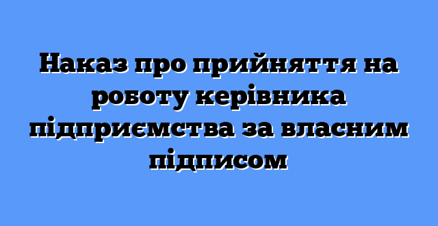 Наказ про прийняття на роботу керівника підприємства за власним підписом