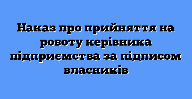 Наказ про прийняття на роботу керівника підприємства за підписом власників