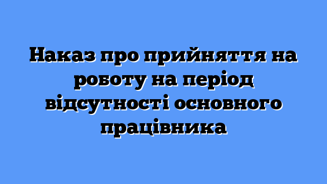 Наказ про прийняття на роботу на період відсутності основного працівника