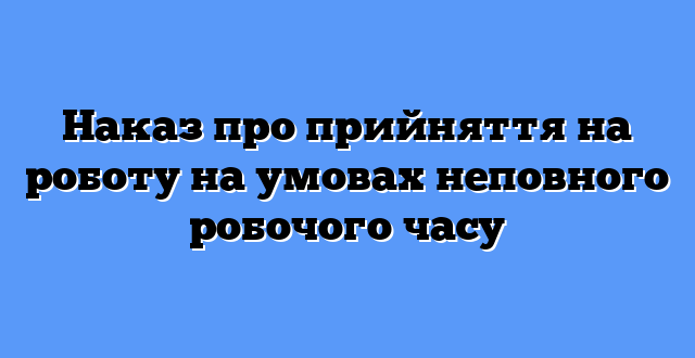 Наказ про прийняття на роботу на умовах неповного робочого часу
