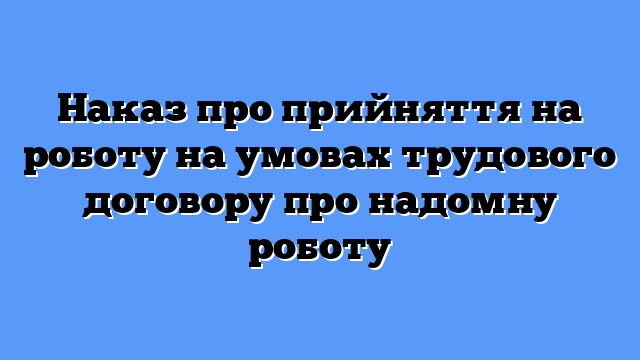 Наказ про прийняття на роботу на умовах трудового договору про надомну роботу