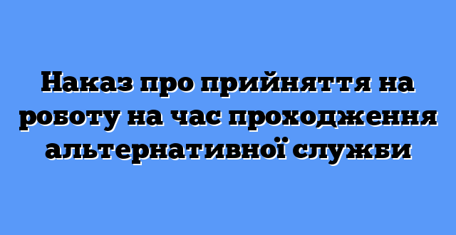 Наказ про прийняття на роботу на час проходження альтернативної служби