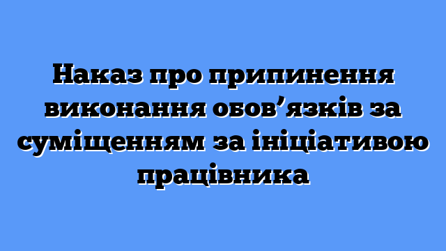 Наказ про припинення виконання обов’язків за суміщенням за ініціативою працівника