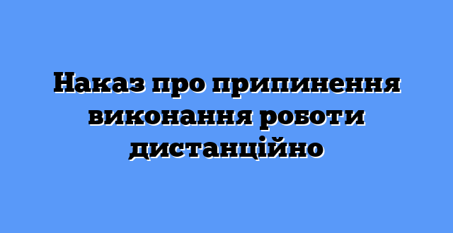 Наказ про припинення виконання роботи дистанційно