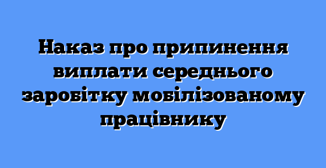 Наказ про припинення виплати середнього заробітку мобілізованому працівнику