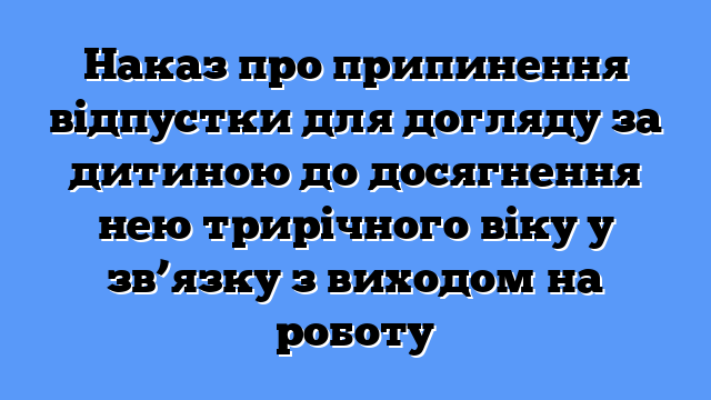 Наказ про припинення відпустки для догляду за дитиною до досягнення нею трирічного віку у зв’язку з виходом на роботу