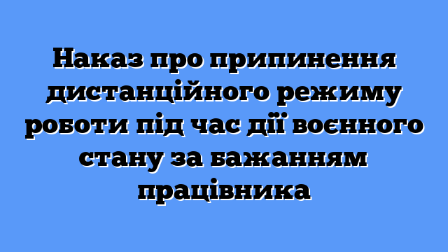 Наказ про припинення дистанційного режиму роботи під час дії воєнного стану за бажанням працівника