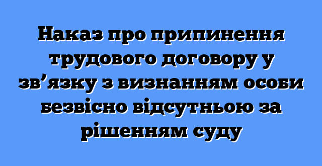 Наказ про припинення трудового договору у зв’язку з визнанням особи безвісно відсутньою за рішенням суду