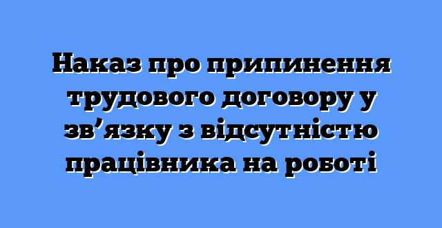 Наказ про припинення трудового договору у зв’язку з відсутністю працівника на роботі