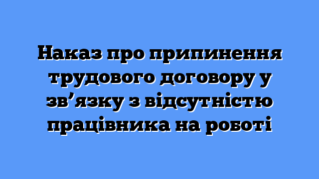 Наказ про припинення трудового договору у зв’язку з відсутністю працівника на роботі