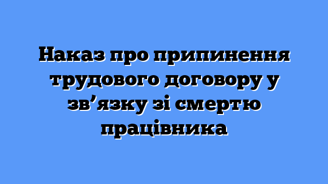 Наказ про припинення трудового договору у зв’язку зі смертю працівника