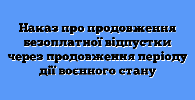 Наказ про продовження безоплатної відпустки через продовження періоду дії воєнного стану