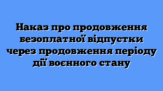 Наказ про продовження безоплатної відпустки через продовження періоду дії воєнного стану