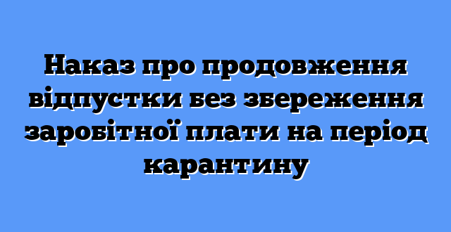 Наказ про продовження відпустки без збереження заробітної плати на період карантину