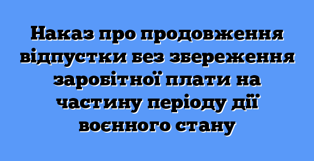 Наказ про продовження відпустки без збереження заробітної плати на частину періоду дії воєнного стану