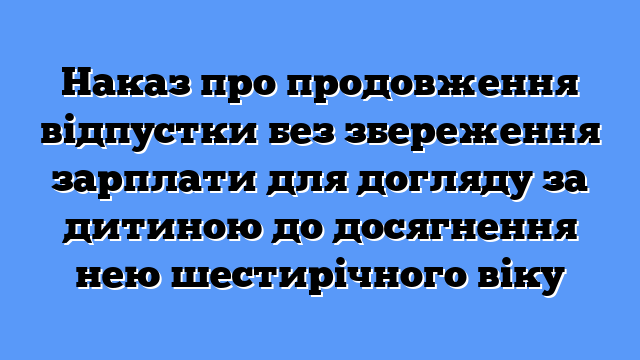 Наказ про продовження відпустки без збереження зарплати для догляду за дитиною до досягнення нею шестирічного віку