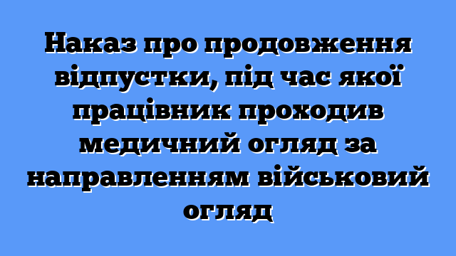 Наказ про продовження відпустки, під час якої працівник проходив медичний огляд за направленням військовий огляд