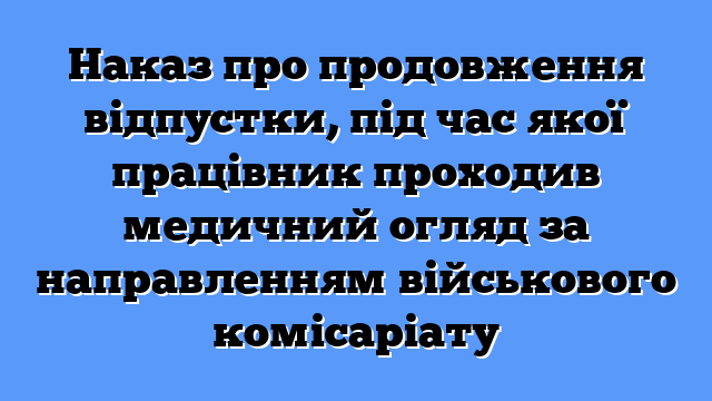 Наказ про продовження відпустки, під час якої працівник проходив медичний огляд за направленням військового комісаріату