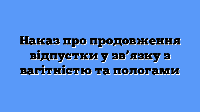 Наказ про продовження відпустки у зв’язку з вагітністю та пологами