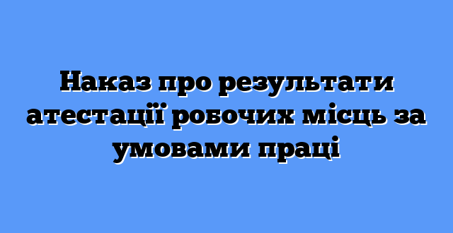 Наказ про результати атестації робочих місць за умовами праці