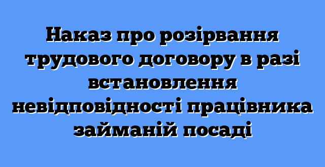 Наказ про розірвання трудового договору в разі встановлення невідповідності працівника займаній посаді