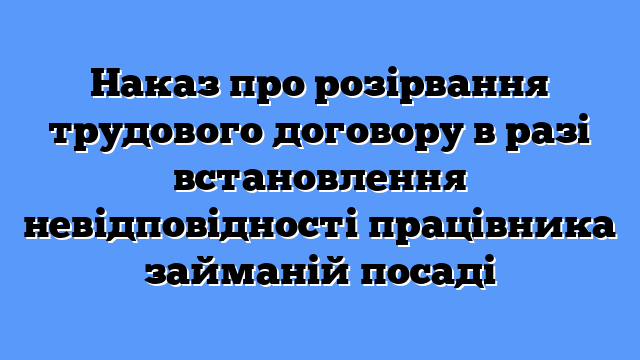 Наказ про розірвання трудового договору в разі встановлення невідповідності працівника займаній посаді