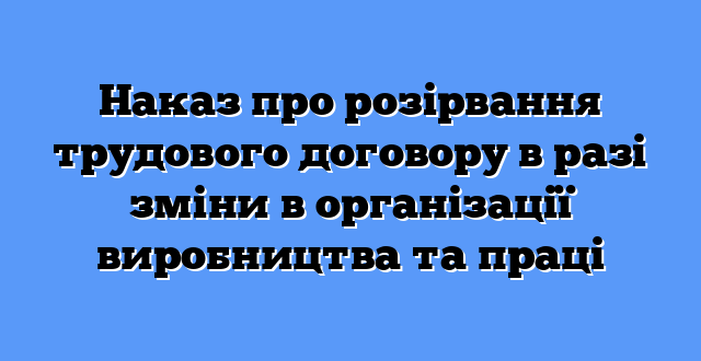 Наказ про розірвання трудового договору в разі зміни в організації виробництва та праці