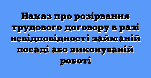 Наказ про розірвання трудового договору в разі невідповідності займаній посаді або виконуваній роботі