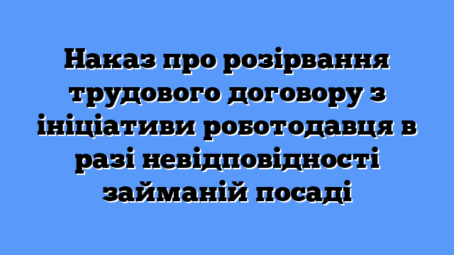Наказ про розірвання трудового договору з ініціативи роботодавця в разі невідповідності займаній посаді