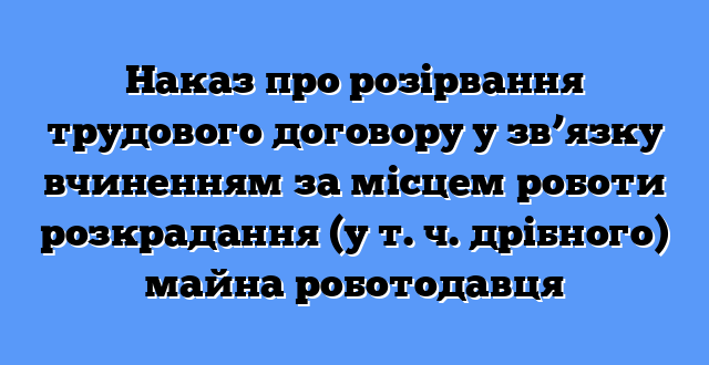 Наказ про розірвання трудового договору у зв’язку вчиненням за місцем роботи розкрадання (у т. ч. дрібного) майна роботодавця