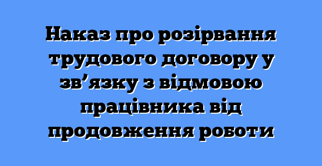 Наказ про розірвання трудового договору у зв’язку з відмовою працівника від продовження роботи