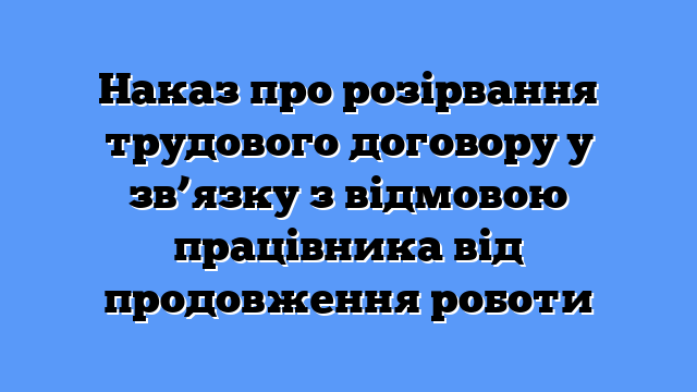 Наказ про розірвання трудового договору у зв’язку з відмовою працівника від продовження роботи